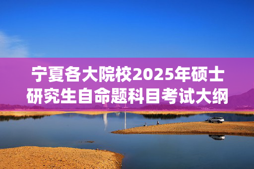 宁夏各大院校2025年硕士研究生自命题科目考试大纲汇总_学习网官网