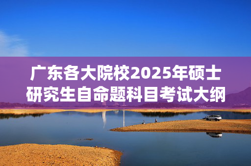 广东各大院校2025年硕士研究生自命题科目考试大纲汇总_学习网官网