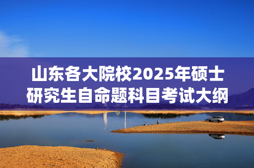 山东各大院校2025年硕士研究生自命题科目考试大纲汇总_学习网官网