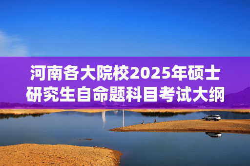 河南各大院校2025年硕士研究生自命题科目考试大纲汇总_学习网官网