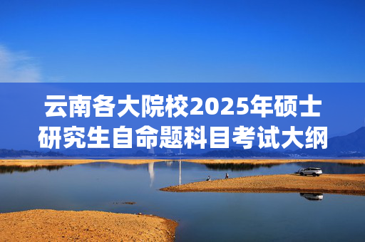 云南各大院校2025年硕士研究生自命题科目考试大纲汇总_学习网官网