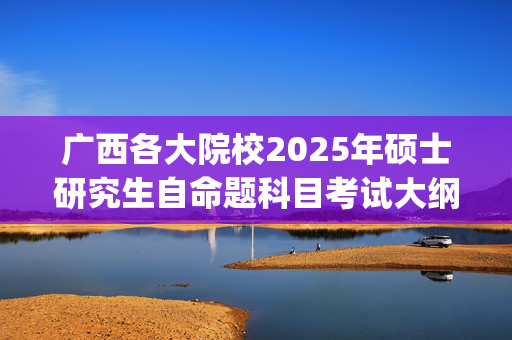 广西各大院校2025年硕士研究生自命题科目考试大纲汇总_学习网官网