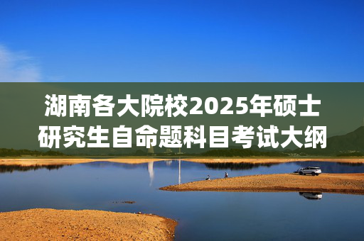 湖南各大院校2025年硕士研究生自命题科目考试大纲汇总_学习网官网