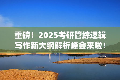 重磅！2025考研管综逻辑写作新大纲解析峰会来啦！预约开始~_学习网官网