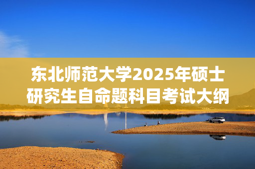 东北师范大学2025年硕士研究生自命题科目考试大纲已公布_学习网官网