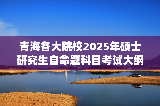 青海各大院校2025年硕士研究生自命题科目考试大纲汇总_学习网官网