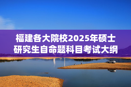 福建各大院校2025年硕士研究生自命题科目考试大纲汇总_学习网官网