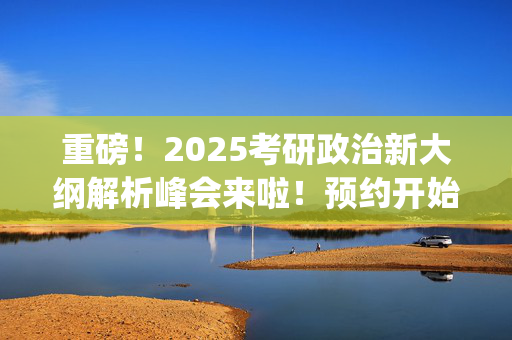 重磅！2025考研政治新大纲解析峰会来啦！预约开始~_学习网官网