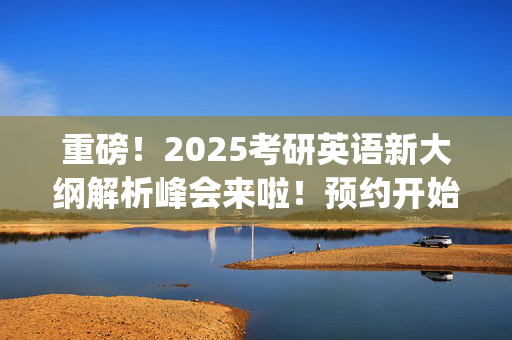 重磅！2025考研英语新大纲解析峰会来啦！预约开始~_学习网官网