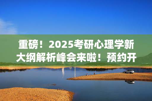 重磅！2025考研心理学新大纲解析峰会来啦！预约开始~_学习网官网