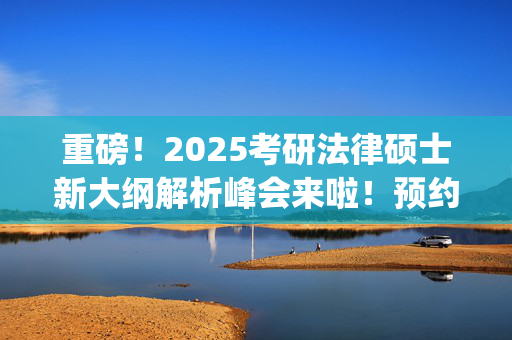 重磅！2025考研法律硕士新大纲解析峰会来啦！预约开始~_学习网官网