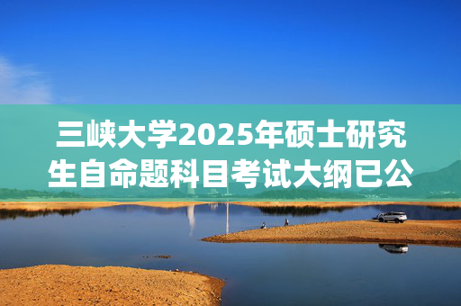 三峡大学2025年硕士研究生自命题科目考试大纲已公布_学习网官网