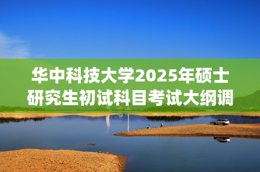 华中科技大学2025年硕士研究生初试科目考试大纲调整预通知_学习网官网