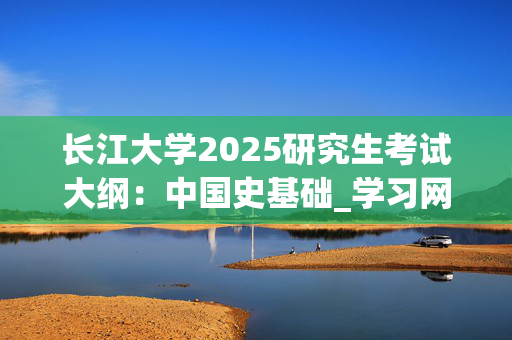 长江大学2025研究生考试大纲：中国史基础_学习网官网