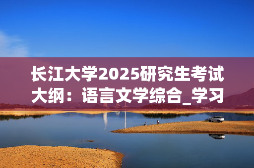 长江大学2025研究生考试大纲：语言文学综合_学习网官网