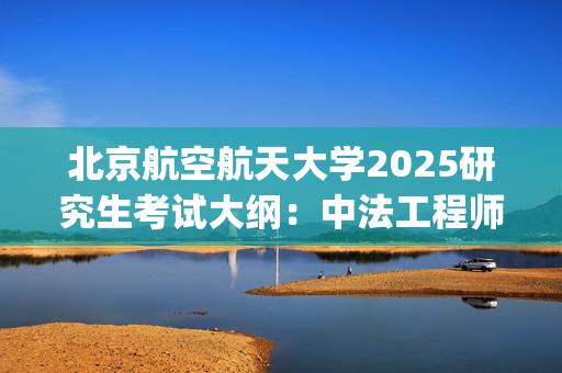 北京航空航天大学2025研究生考试大纲：中法工程师学院_学习网官网