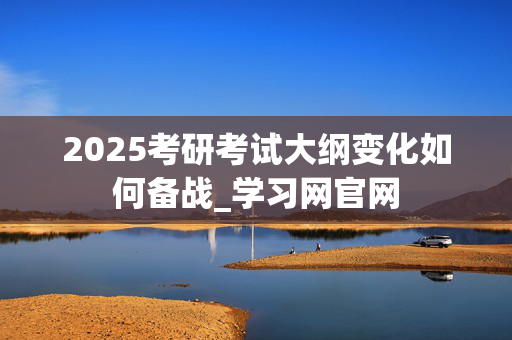 2025考研考试大纲变化如何备战_学习网官网