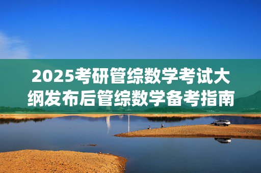 2025考研管综数学考试大纲发布后管综数学备考指南_学习网官网