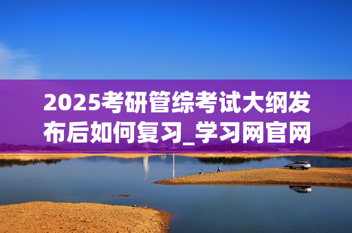 2025考研管综考试大纲发布后如何复习_学习网官网