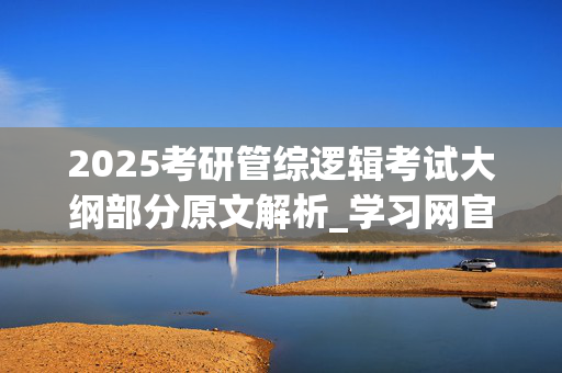 2025考研管综逻辑考试大纲部分原文解析_学习网官网