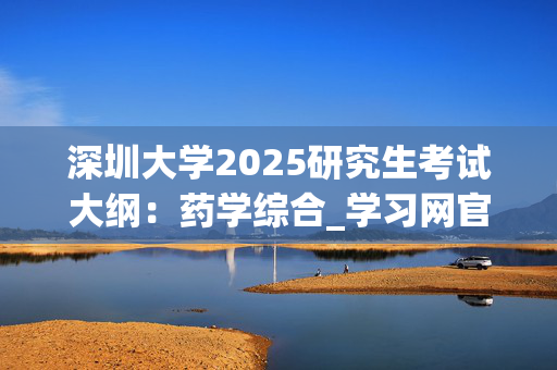 深圳大学2025研究生考试大纲：药学综合_学习网官网