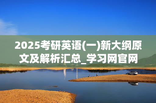 2025考研英语(一)新大纲原文及解析汇总_学习网官网