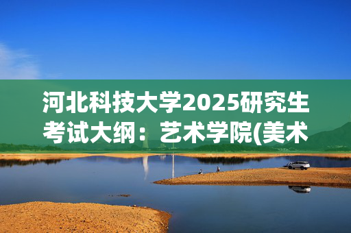 河北科技大学2025研究生考试大纲：艺术学院(美术史论)_学习网官网