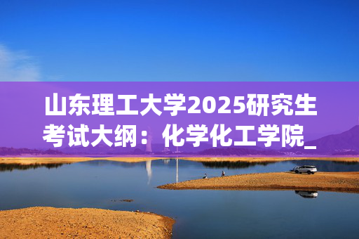 山东理工大学2025研究生考试大纲：化学化工学院_学习网官网