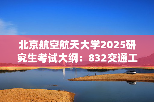 北京航空航天大学2025研究生考试大纲：832交通工程综合_学习网官网