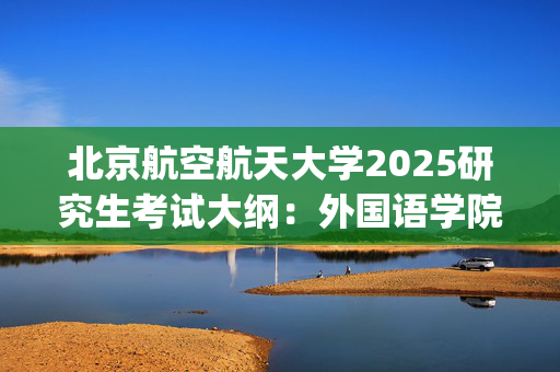 北京航空航天大学2025研究生考试大纲：外国语学院_学习网官网