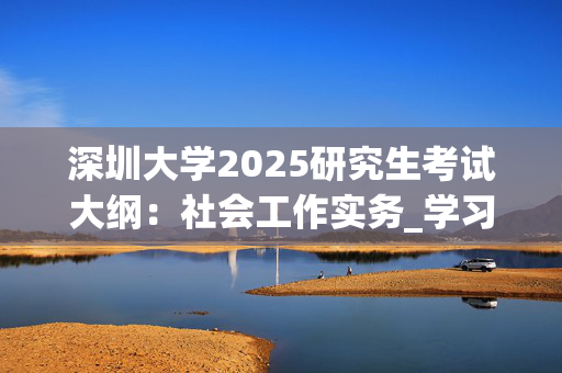 深圳大学2025研究生考试大纲：社会工作实务_学习网官网