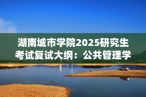 湖南城市学院2025研究生考试复试大纲：公共管理学_学习网官网