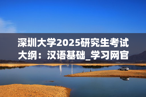 深圳大学2025研究生考试大纲：汉语基础_学习网官网