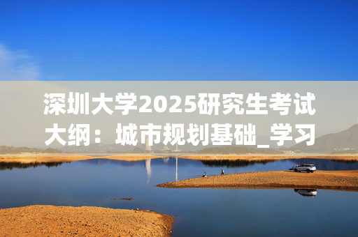 深圳大学2025研究生考试大纲：城市规划基础_学习网官网