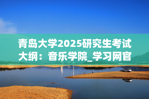 青岛大学2025研究生考试大纲：音乐学院_学习网官网