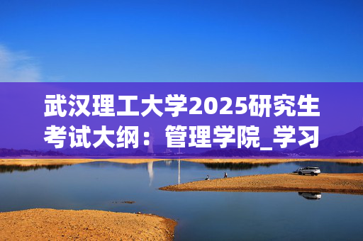 武汉理工大学2025研究生考试大纲：管理学院_学习网官网