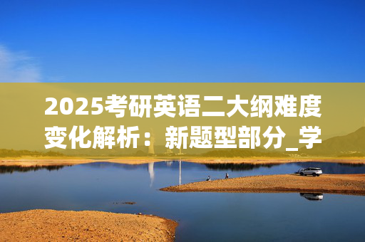 2025考研英语二大纲难度变化解析：新题型部分_学习网官网