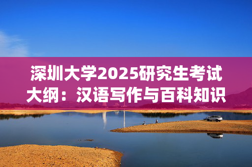 深圳大学2025研究生考试大纲：汉语写作与百科知识_学习网官网