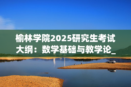 榆林学院2025研究生考试大纲：数学基础与教学论_学习网官网