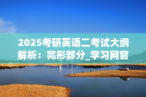 2025考研英语二考试大纲解析：完形部分_学习网官网