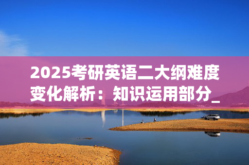 2025考研英语二大纲难度变化解析：知识运用部分_学习网官网