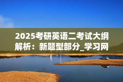 2025考研英语二考试大纲解析：新题型部分_学习网官网