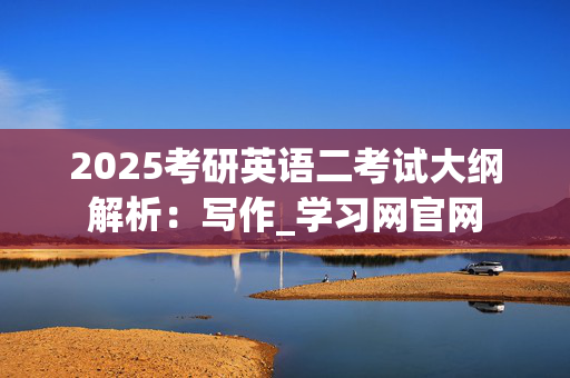 2025考研英语二考试大纲解析：写作_学习网官网