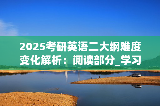 2025考研英语二大纲难度变化解析：阅读部分_学习网官网