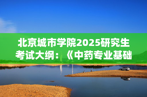 北京城市学院2025研究生考试大纲：《中药专业基础综合》_学习网官网