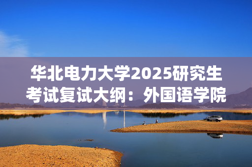 华北电力大学2025研究生考试复试大纲：外国语学院_学习网官网