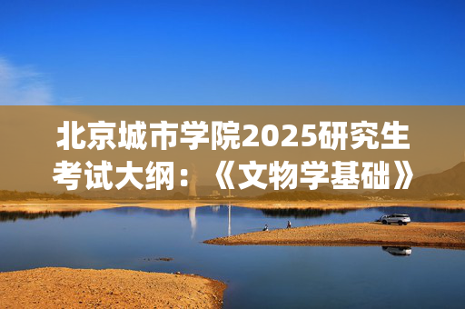 北京城市学院2025研究生考试大纲：《文物学基础》和《文物保护基础》_学习网官网