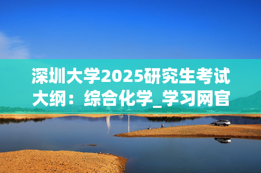 深圳大学2025研究生考试大纲：综合化学_学习网官网