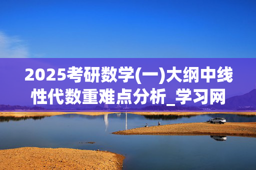 2025考研数学(一)大纲中线性代数重难点分析_学习网官网