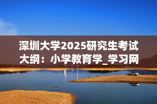 深圳大学2025研究生考试大纲：小学教育学_学习网官网